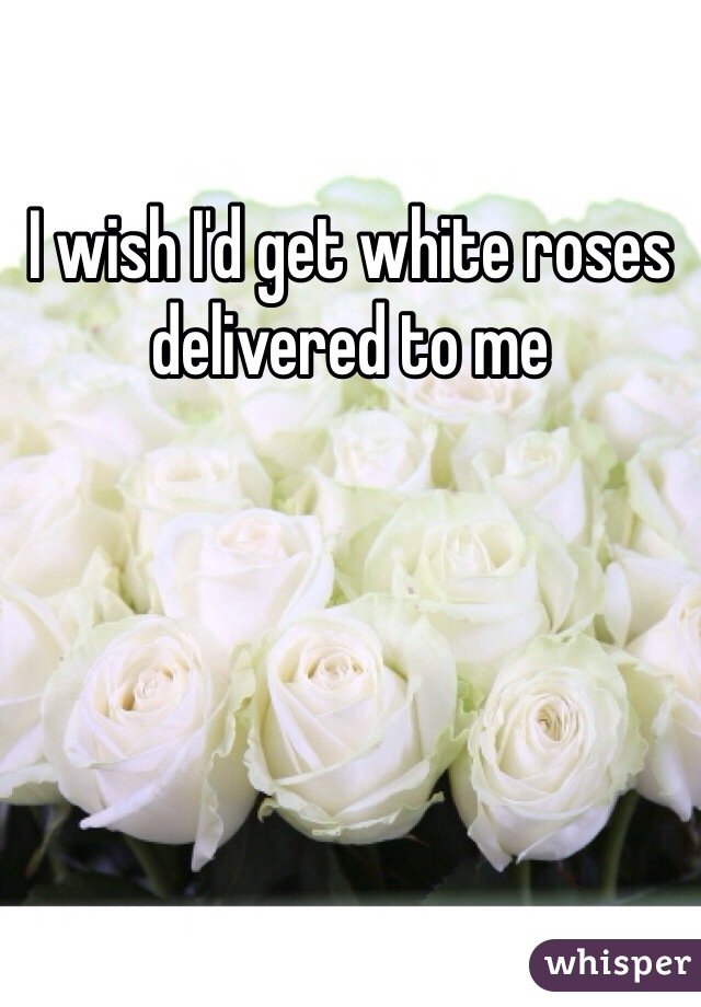 I wish I'd get white roses delivered to me