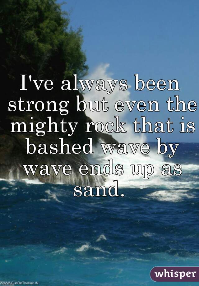 I've always been strong but even the mighty rock that is bashed wave by wave ends up as sand. 