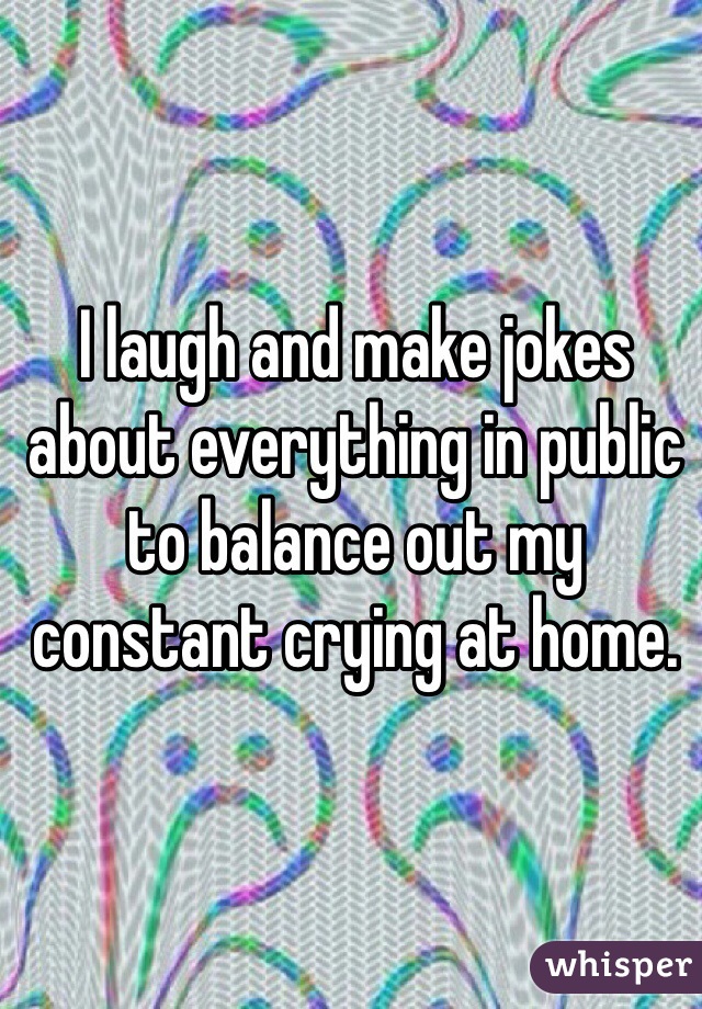 I laugh and make jokes about everything in public to balance out my constant crying at home. 