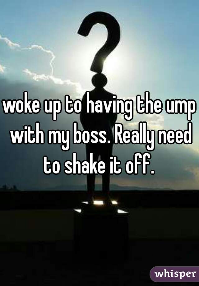 woke up to having the ump with my boss. Really need to shake it off. 