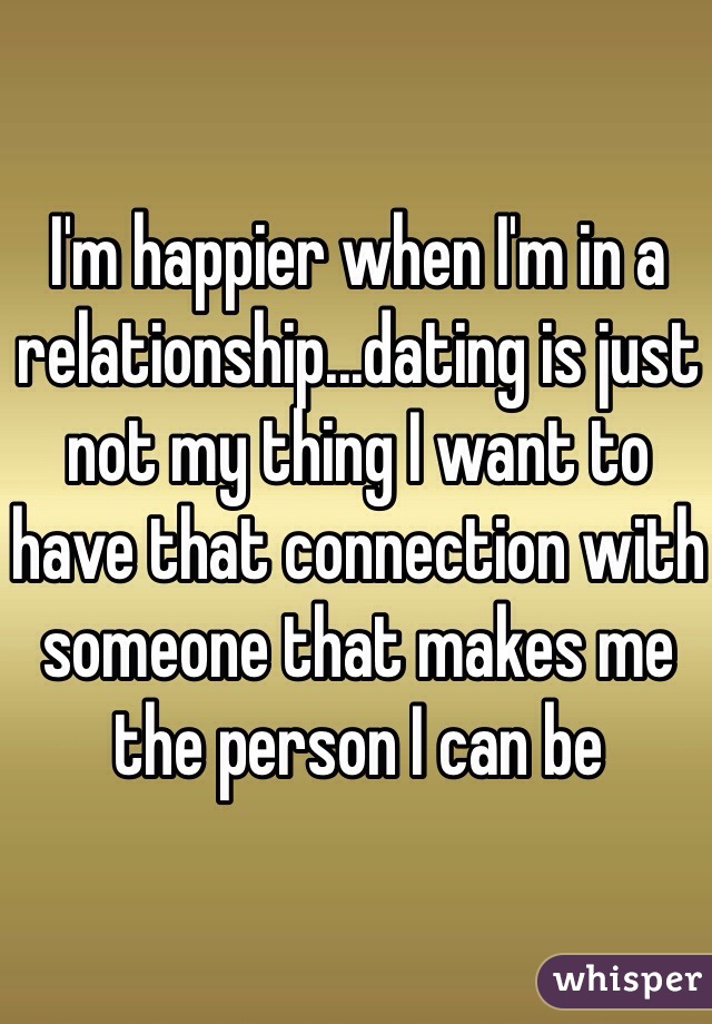 I'm happier when I'm in a relationship...dating is just not my thing I want to have that connection with someone that makes me the person I can be