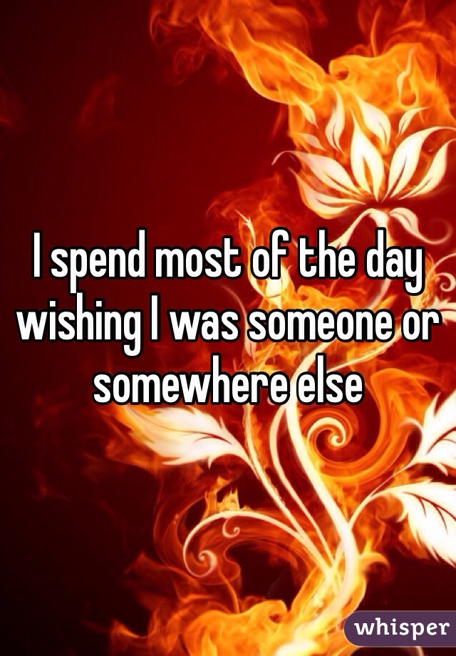 I spend most of the day wishing I was someone or somewhere else 