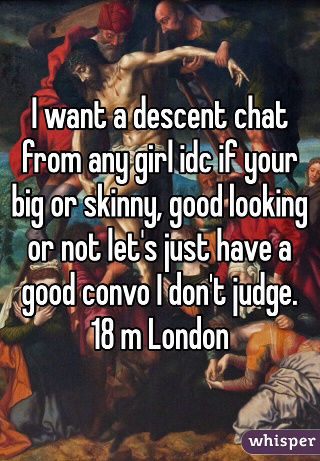 I want a descent chat from any girl idc if your big or skinny, good looking or not let's just have a good convo I don't judge. 
18 m London 