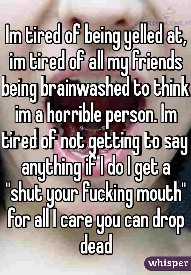 Im tired of being yelled at, im tired of all my friends being brainwashed to think im a horrible person. Im tired of not getting to say anything if I do I get a "shut your fucking mouth" for all I care you can drop dead