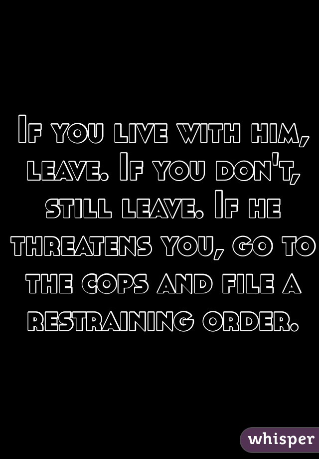 If you live with him, leave. If you don't, still leave. If he threatens you, go to the cops and file a restraining order. 