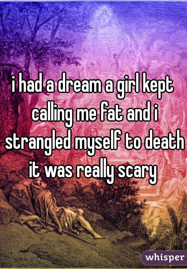 i had a dream a girl kept calling me fat and i strangled myself to death it was really scary 