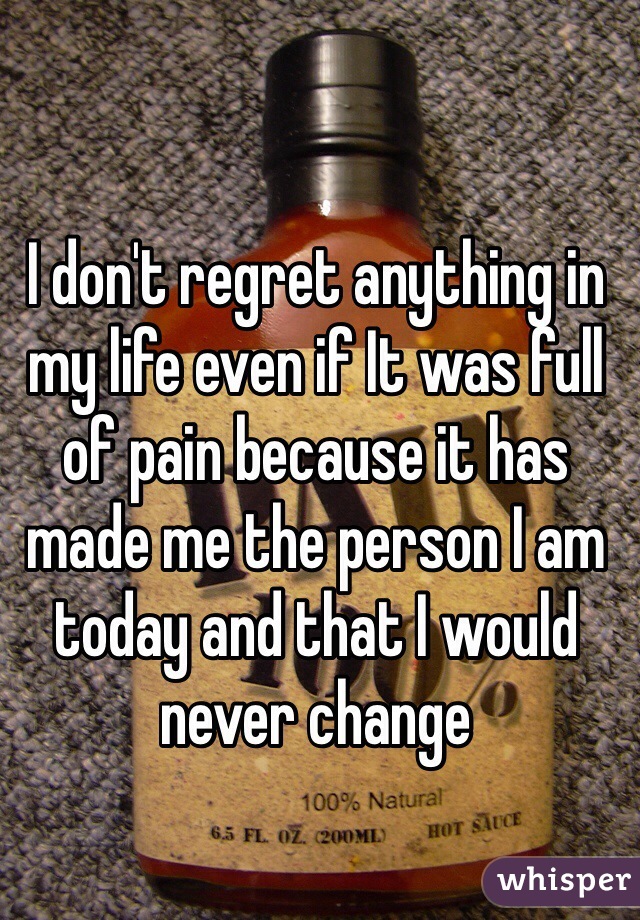I don't regret anything in my life even if It was full of pain because it has made me the person I am today and that I would never change 