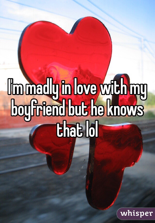 I'm madly in love with my boyfriend but he knows that lol 