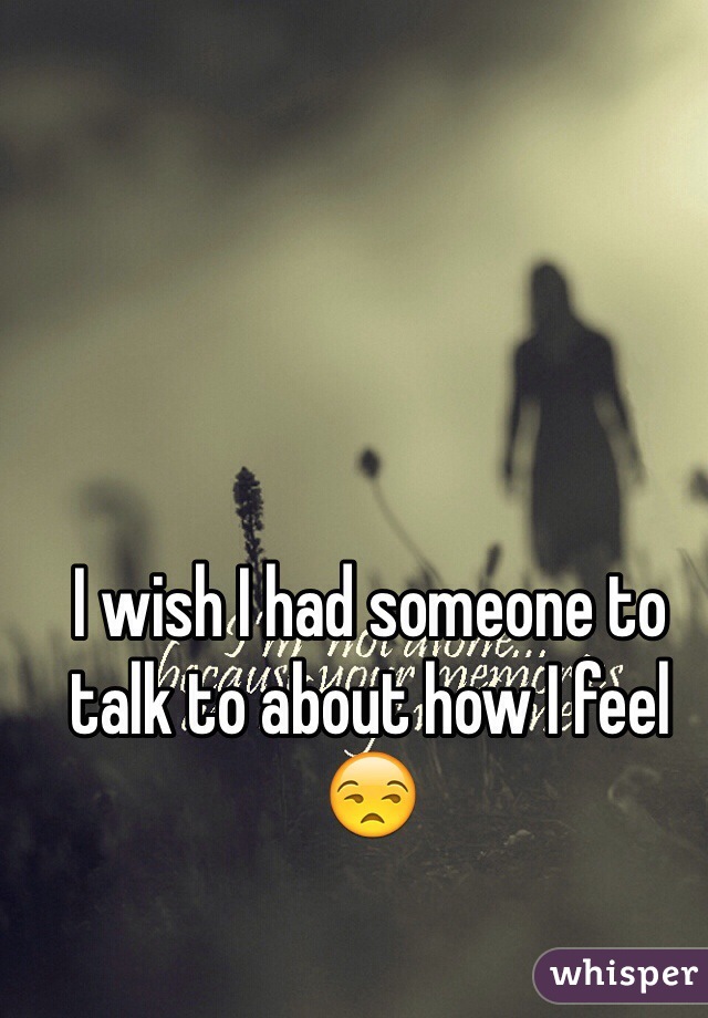 I wish I had someone to talk to about how I feel 😒 