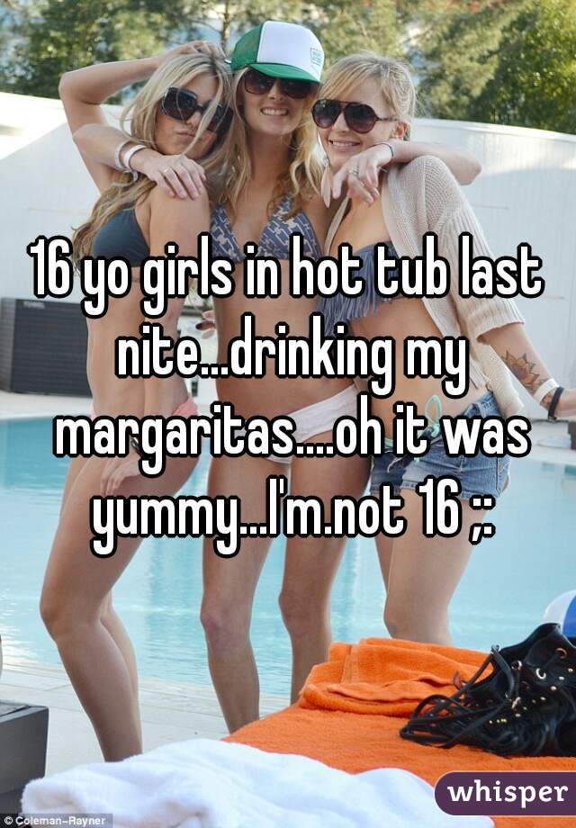 16 yo girls in hot tub last nite...drinking my margaritas....oh it was yummy...I'm.not 16 ;: