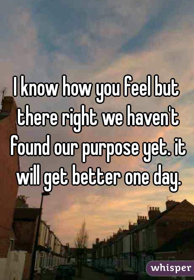 I know how you feel but there right we haven't found our purpose yet. it will get better one day.