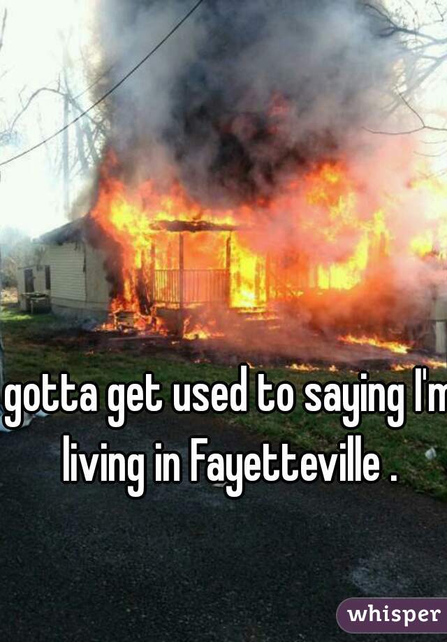 gotta get used to saying I'm living in Fayetteville . 