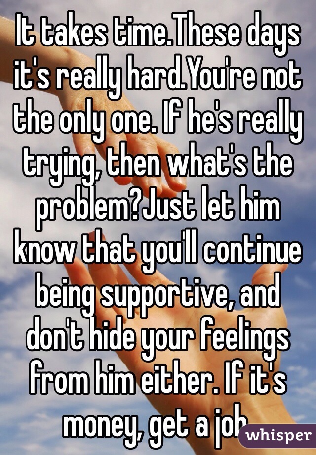 It takes time.These days it's really hard.You're not the only one. If he's really trying, then what's the problem?Just let him know that you'll continue being supportive, and don't hide your feelings from him either. If it's money, get a job.