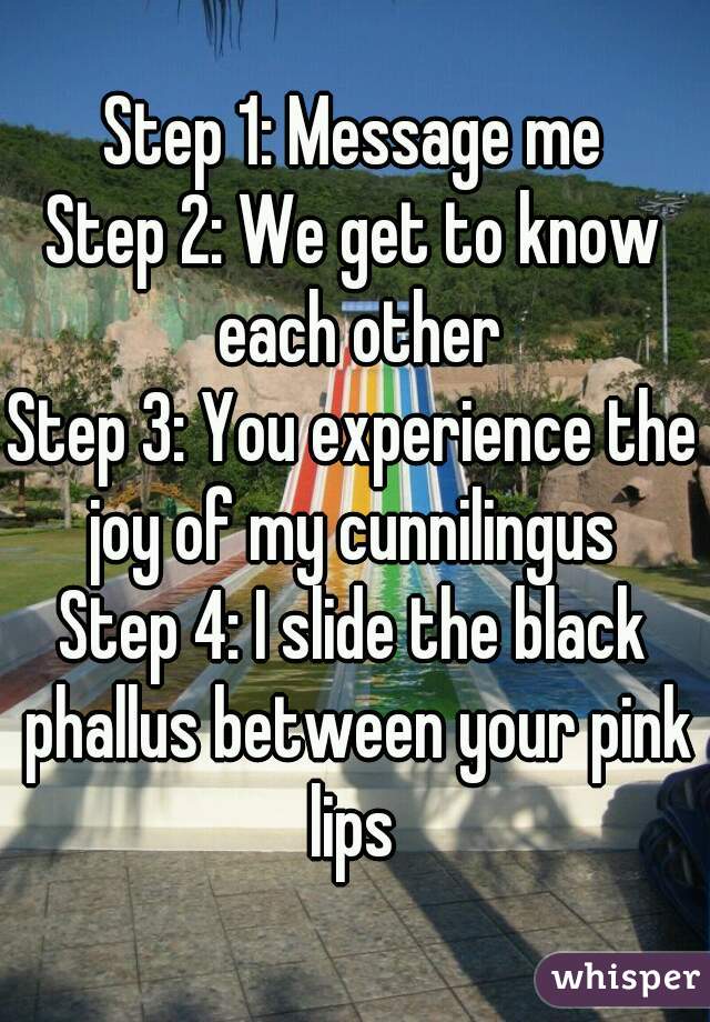 Step 1: Message me
Step 2: We get to know each other
Step 3: You experience the joy of my cunnilingus 
Step 4: I slide the black phallus between your pink lips 
