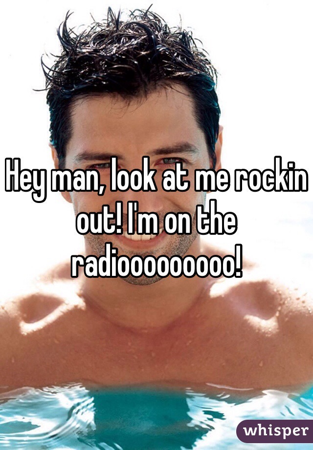Hey man, look at me rockin out! I'm on the radiooooooooo!