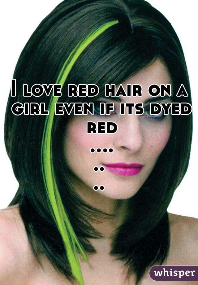 I love red hair on a girl even if its dyed red ........