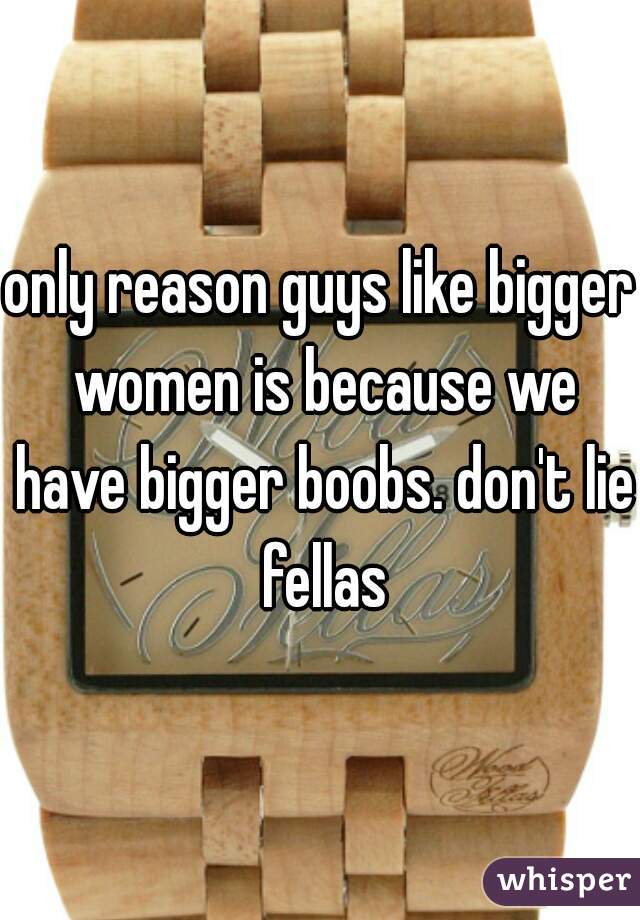 only reason guys like bigger women is because we have bigger boobs. don't lie fellas