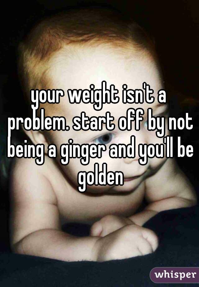 your weight isn't a problem. start off by not being a ginger and you'll be golden