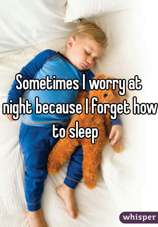 Sometimes I worry at night because I forget how to sleep   