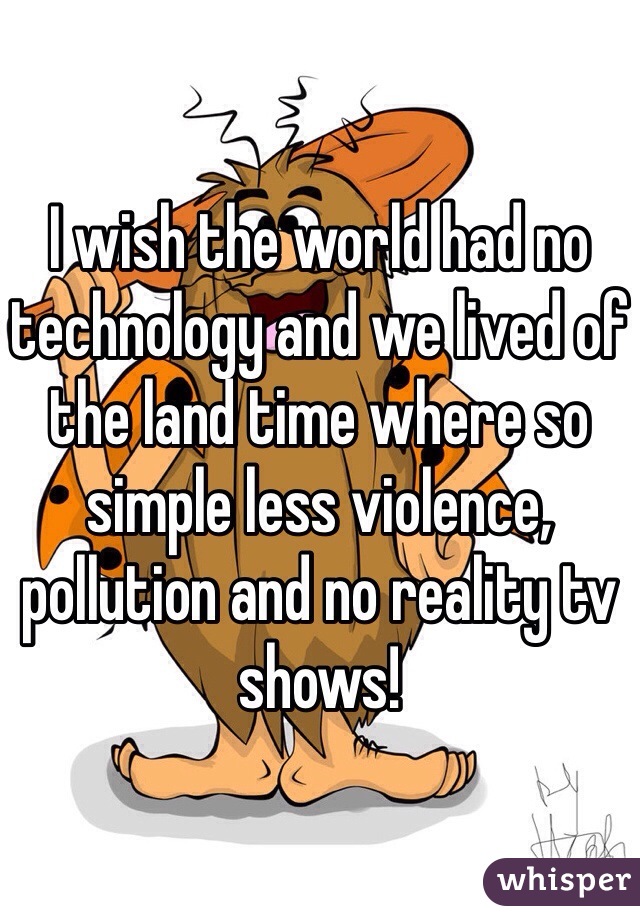I wish the world had no technology and we lived of the land time where so simple less violence, pollution and no reality tv shows! 