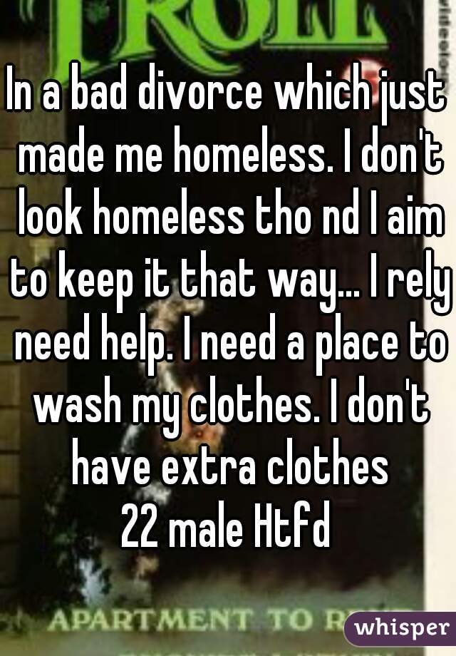 In a bad divorce which just made me homeless. I don't look homeless tho nd I aim to keep it that way... I rely need help. I need a place to wash my clothes. I don't have extra clothes
22 male Htfd
