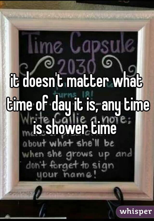 it doesn't matter what time of day it is, any time is shower time  