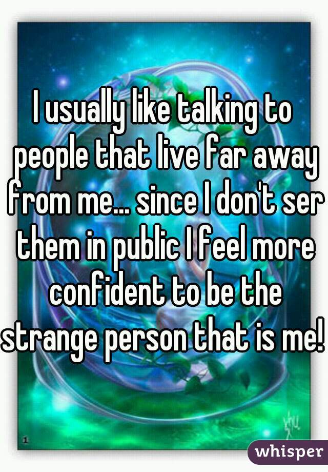 I usually like talking to people that live far away from me... since I don't ser them in public I feel more confident to be the strange person that is me!  