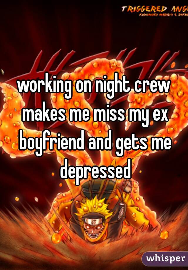 working on night crew makes me miss my ex boyfriend and gets me depressed