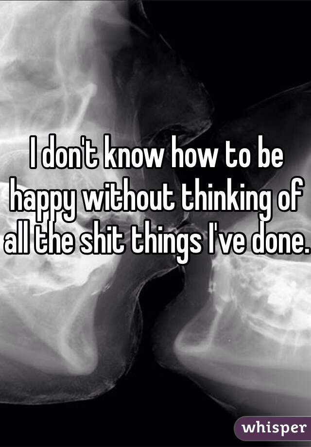 I don't know how to be happy without thinking of all the shit things I've done.