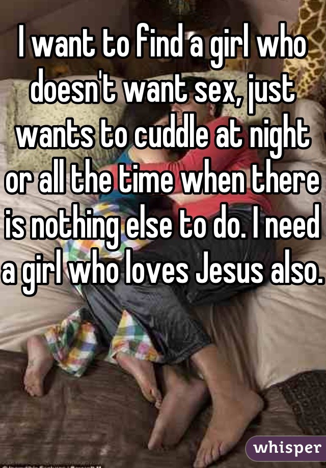 I want to find a girl who doesn't want sex, just wants to cuddle at night or all the time when there is nothing else to do. I need a girl who loves Jesus also.