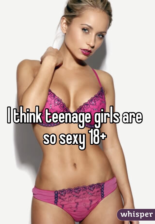 I think teenage girls are so sexy 18+