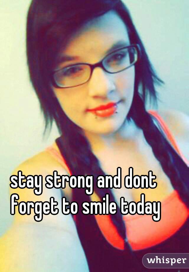 stay strong and dont forget to smile today