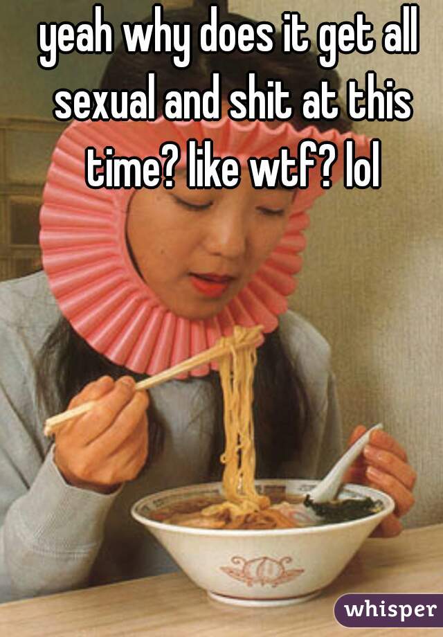 yeah why does it get all sexual and shit at this time? like wtf? lol