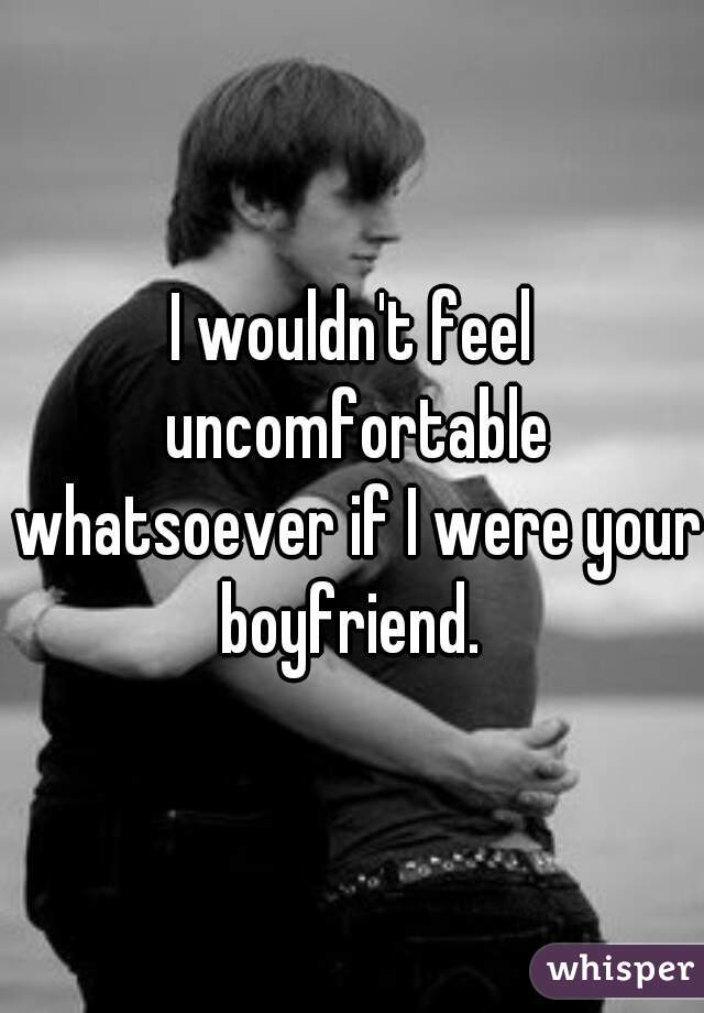 I wouldn't feel uncomfortable whatsoever if I were your boyfriend. 