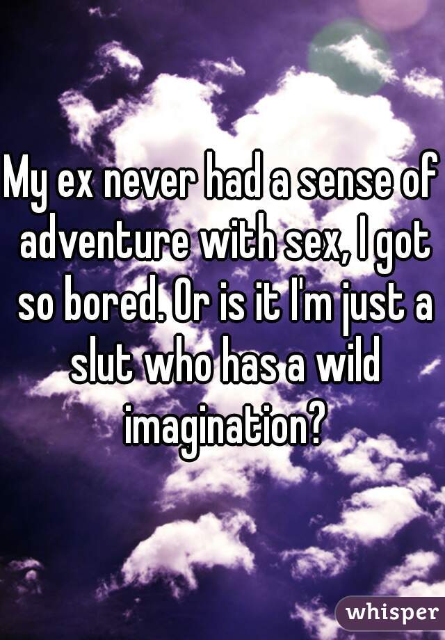 My ex never had a sense of adventure with sex, I got so bored. Or is it I'm just a slut who has a wild imagination?