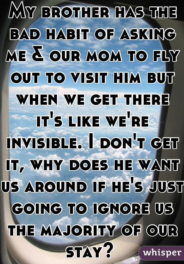 My brother has the bad habit of asking me & our mom to fly out to visit him but when we get there it's like we're invisible. I don't get it, why does he want us around if he's just going to ignore us the majority of our stay? 