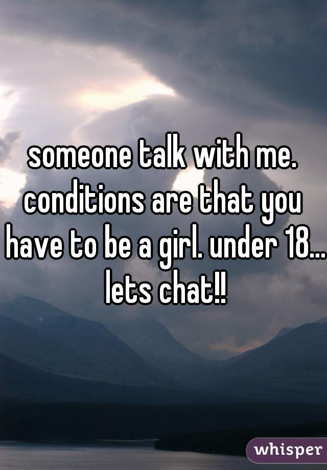 someone talk with me.
conditions are that you have to be a girl. under 18... lets chat!!