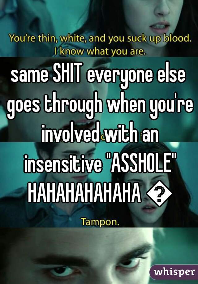 same SHIT everyone else goes through when you're involved with an insensitive "ASSHOLE" HAHAHAHAHAHA 😜