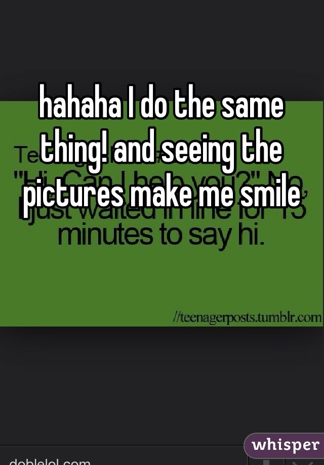 hahaha I do the same thing! and seeing the pictures make me smile