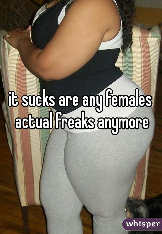 it sucks are any females actual freaks anymore