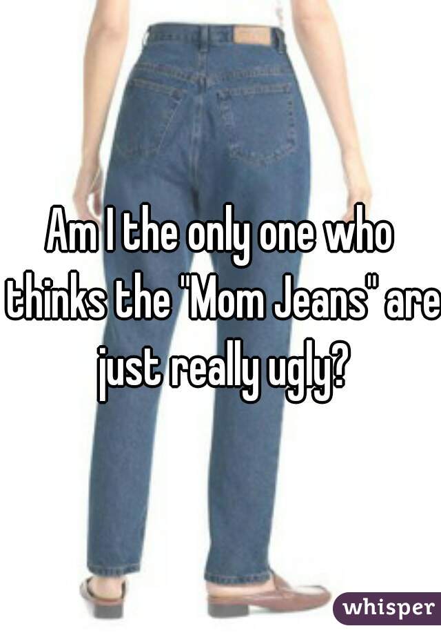 Am I the only one who thinks the "Mom Jeans" are just really ugly?