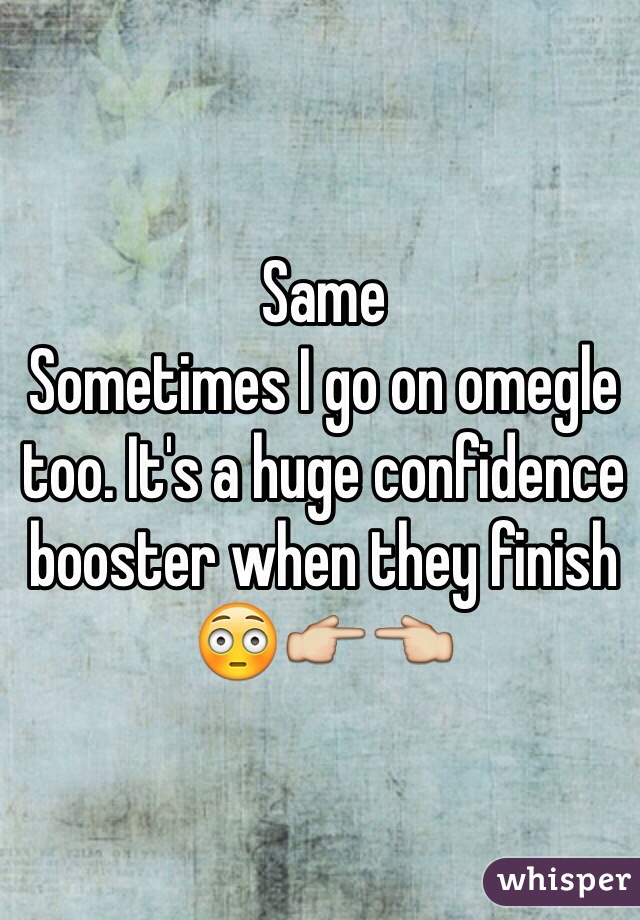 Same
Sometimes I go on omegle too. It's a huge confidence booster when they finish 😳👉👈