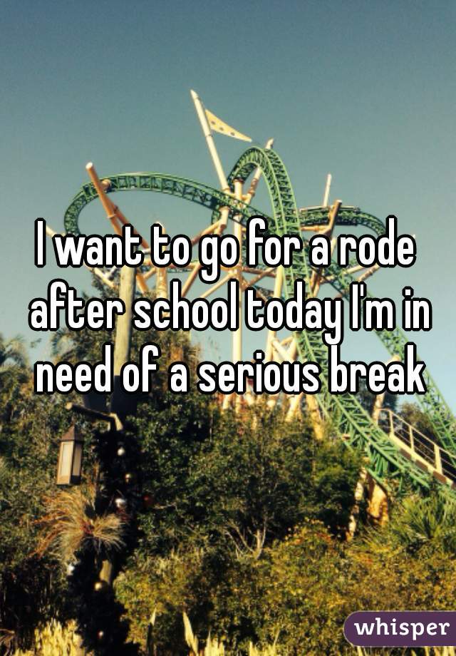 I want to go for a rode after school today I'm in need of a serious break