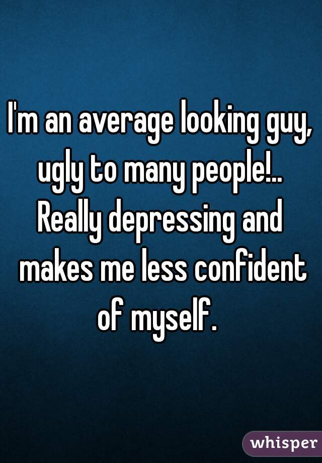 I'm an average looking guy, ugly to many people!.. 
Really depressing and makes me less confident of myself.  