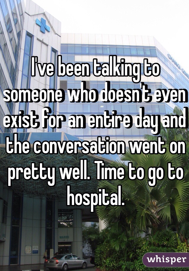 I've been talking to someone who doesn't even exist for an entire day and the conversation went on pretty well. Time to go to hospital.