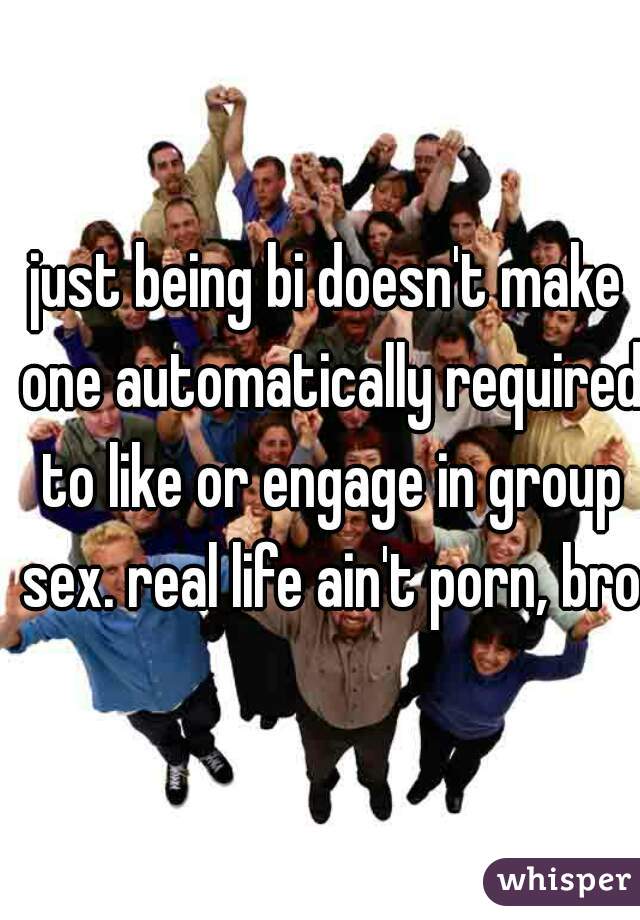just being bi doesn't make one automatically required to like or engage in group sex. real life ain't porn, bro.