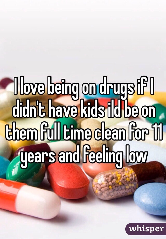 I love being on drugs if I didn't have kids ild be on them full time clean for 11 years and feeling low 