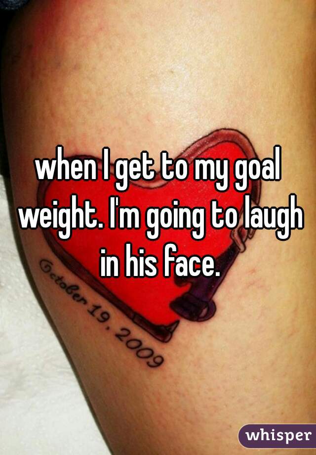 when I get to my goal weight. I'm going to laugh in his face.