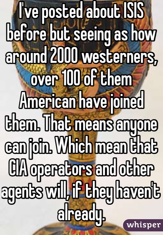 I've posted about ISIS before but seeing as how around 2000 westerners, over 100 of them American have joined them. That means anyone can join. Which mean that CIA operators and other agents will, if they haven't already.
