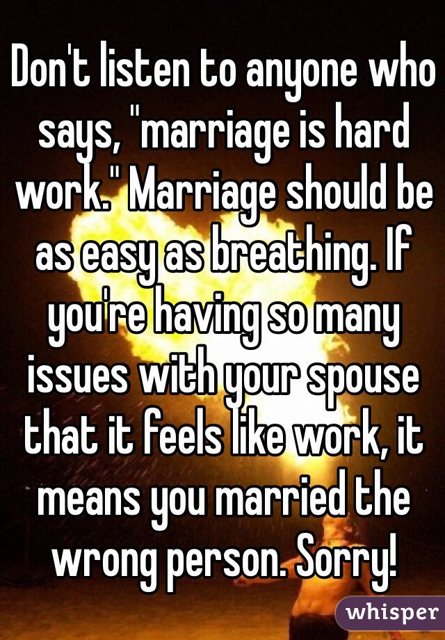 Don't listen to anyone who says, "marriage is hard work." Marriage should be as easy as breathing. If you're having so many issues with your spouse that it feels like work, it means you married the wrong person. Sorry!